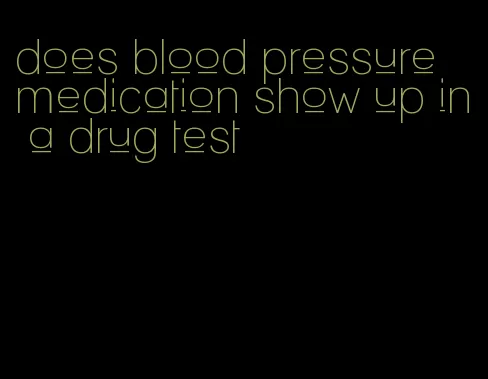 does blood pressure medication show up in a drug test