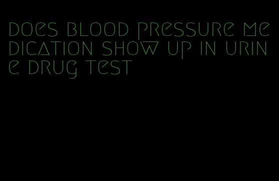 does blood pressure medication show up in urine drug test