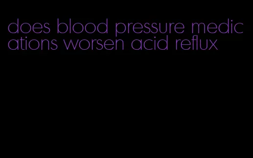 does blood pressure medications worsen acid reflux