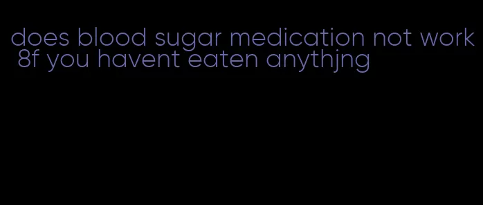 does blood sugar medication not work 8f you havent eaten anythjng