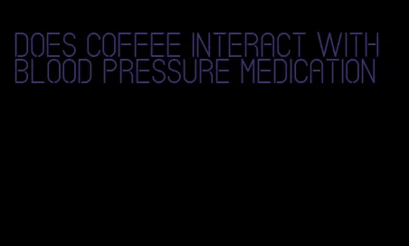 does coffee interact with blood pressure medication