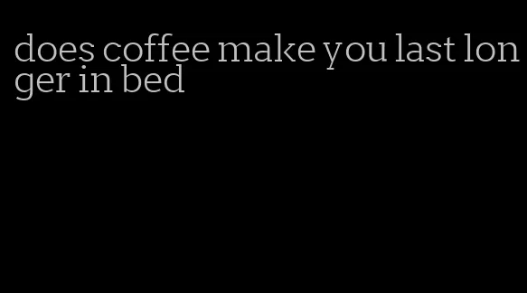 does coffee make you last longer in bed