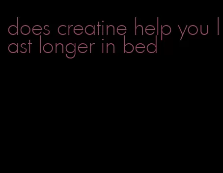 does creatine help you last longer in bed