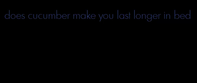 does cucumber make you last longer in bed