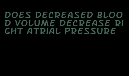 does decreased blood volume decrease right atrial pressure