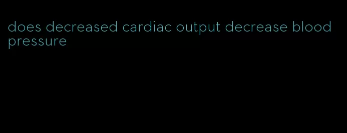 does decreased cardiac output decrease blood pressure