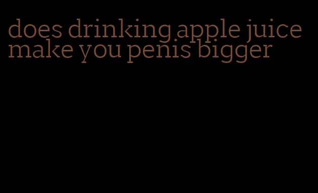 does drinking apple juice make you penis bigger