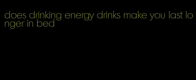 does drinking energy drinks make you last longer in bed