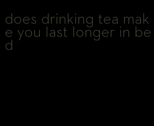 does drinking tea make you last longer in bed