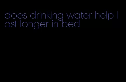 does drinking water help last longer in bed