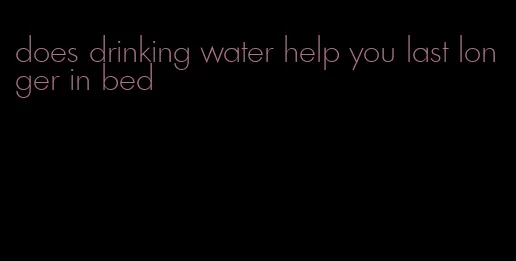 does drinking water help you last longer in bed