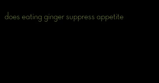 does eating ginger suppress appetite