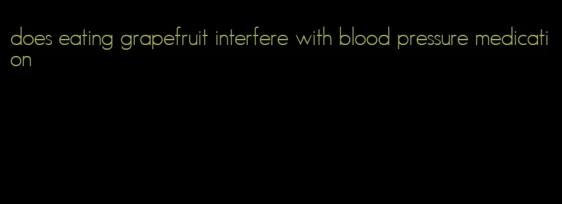 does eating grapefruit interfere with blood pressure medication