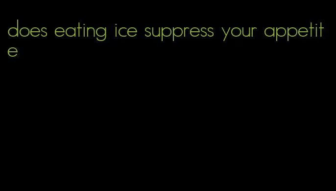 does eating ice suppress your appetite