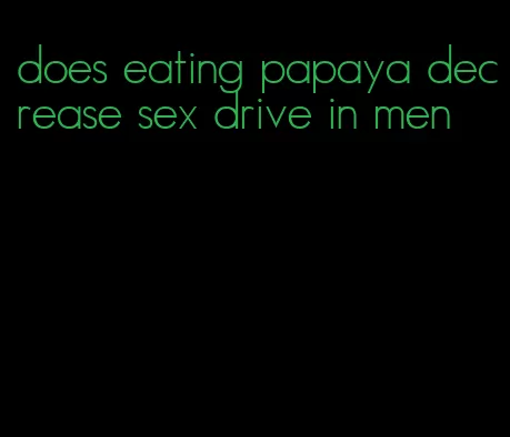 does eating papaya decrease sex drive in men