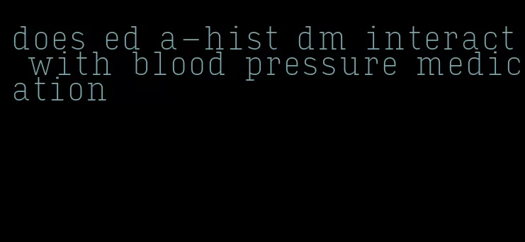 does ed a-hist dm interact with blood pressure medication