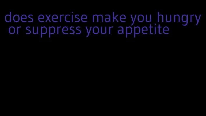 does exercise make you hungry or suppress your appetite