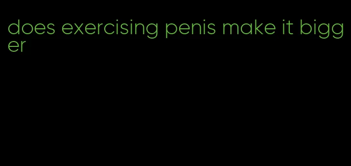 does exercising penis make it bigger