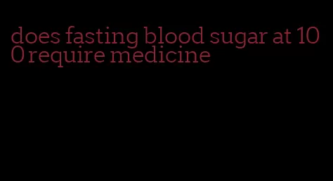 does fasting blood sugar at 100 require medicine