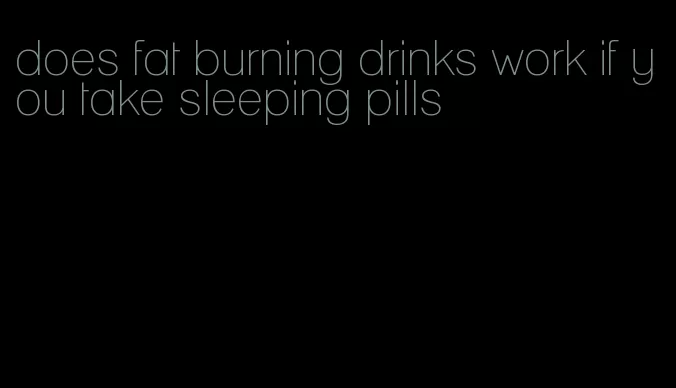 does fat burning drinks work if you take sleeping pills