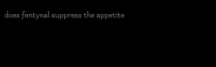 does fentynal suppress the appetite