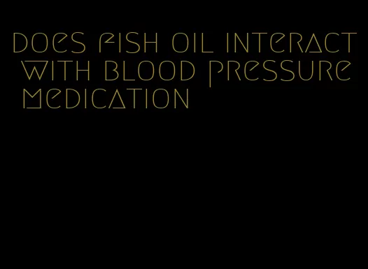 does fish oil interact with blood pressure medication