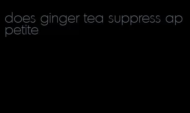 does ginger tea suppress appetite