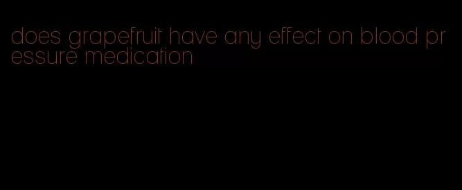 does grapefruit have any effect on blood pressure medication