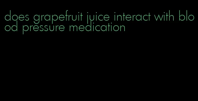 does grapefruit juice interact with blood pressure medication