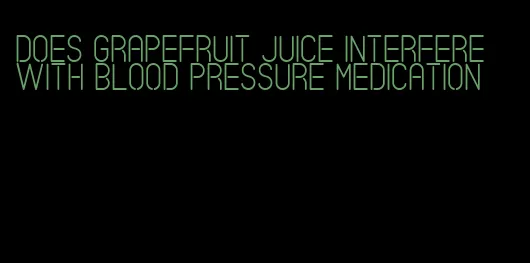 does grapefruit juice interfere with blood pressure medication