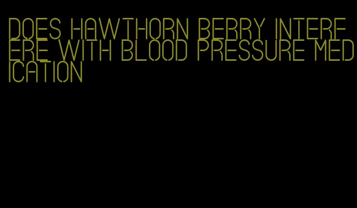 does hawthorn berry interfere with blood pressure medication