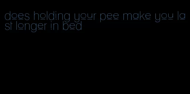 does holding your pee make you last longer in bed