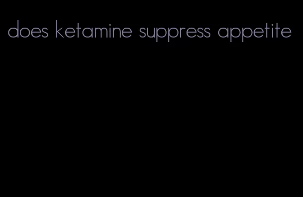 does ketamine suppress appetite