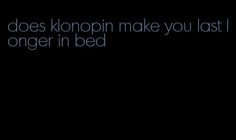 does klonopin make you last longer in bed