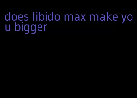 does libido max make you bigger