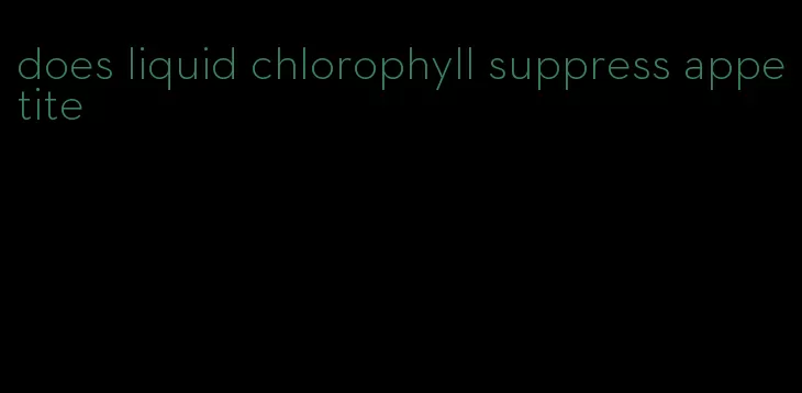 does liquid chlorophyll suppress appetite