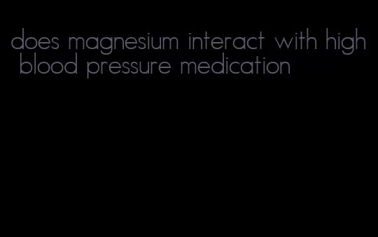 does magnesium interact with high blood pressure medication