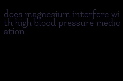 does magnesium interfere with high blood pressure medication