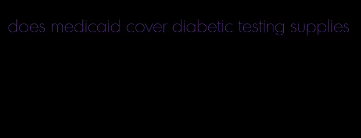 does medicaid cover diabetic testing supplies