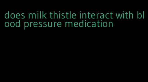 does milk thistle interact with blood pressure medication