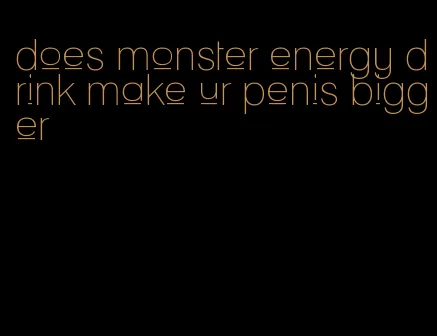 does monster energy drink make ur penis bigger