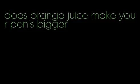 does orange juice make your penis bigger