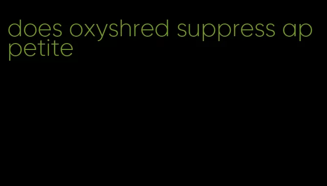 does oxyshred suppress appetite