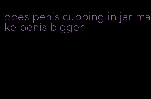 does penis cupping in jar make penis bigger