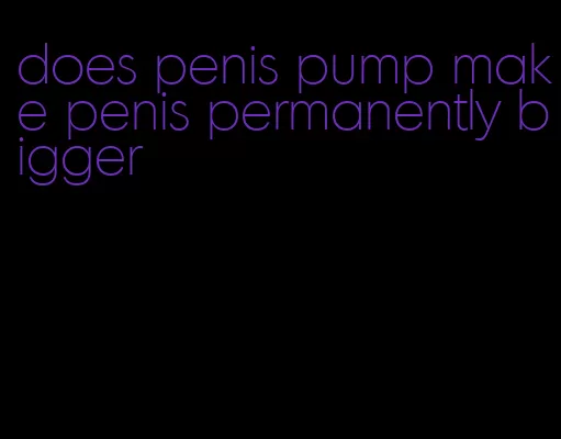 does penis pump make penis permanently bigger