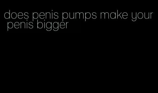 does penis pumps make your penis bigger