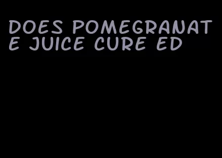 does pomegranate juice cure ed