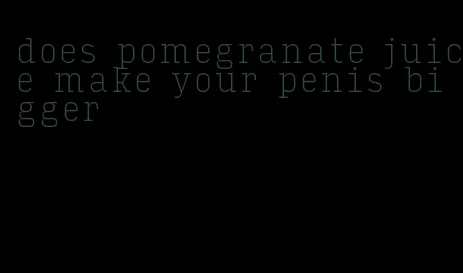 does pomegranate juice make your penis bigger