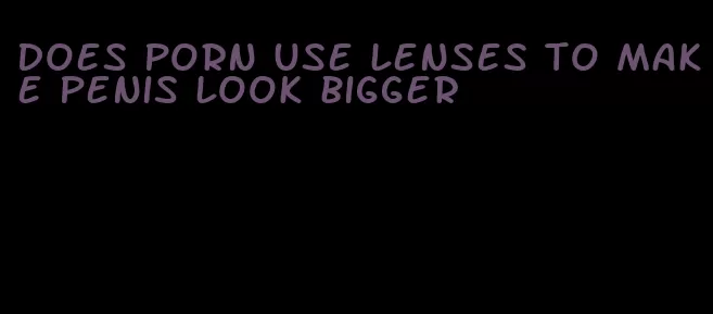 does porn use lenses to make penis look bigger