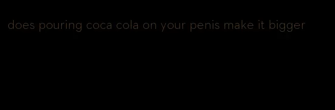 does pouring coca cola on your penis make it bigger